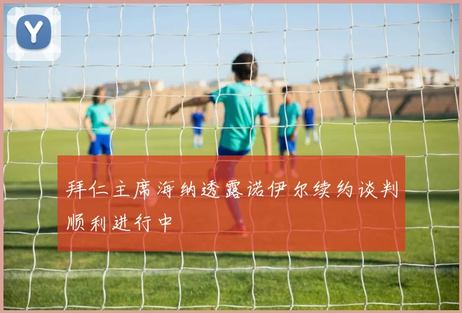 拜仁主席海纳透露诺伊尔续约谈判顺利进行中