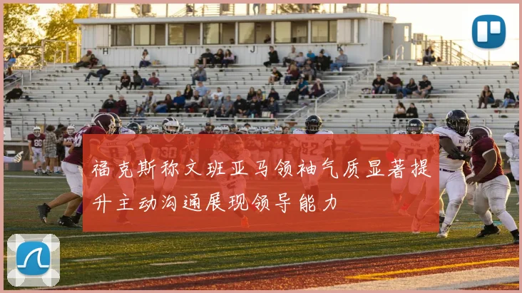 福克斯称文班亚马领袖气质显著提升主动沟通展现领导能力