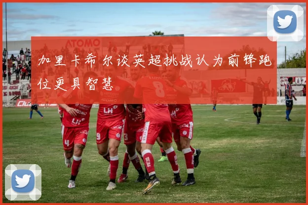 加里卡希尔谈英超挑战认为前锋跑位更具智慧