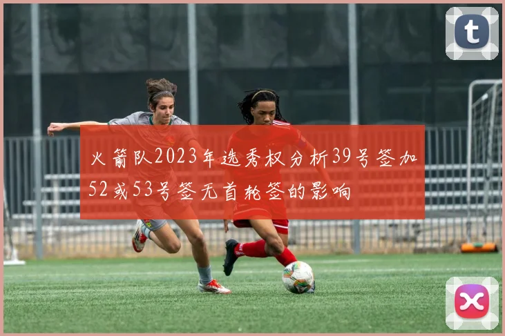 火箭队2023年选秀权分析39号签加52或53号签无首轮签的影响