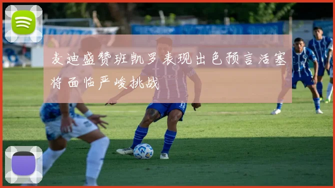 麦迪盛赞班凯罗表现出色预言活塞将面临严峻挑战