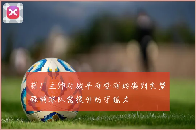 药厂主帅对战平海登海姆感到失望强调球队需提升防守能力