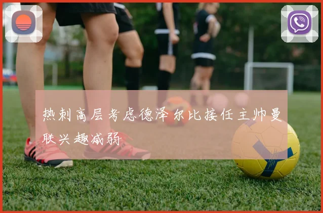 热刺高层考虑德泽尔比接任主帅曼联兴趣减弱