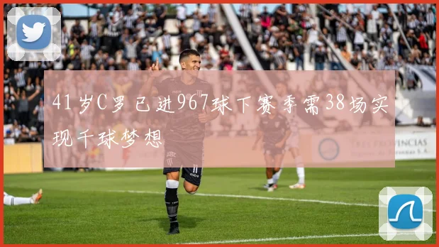41岁C罗已进967球下赛季需38场实现千球梦想