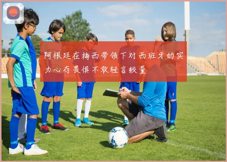 阿根廷在梅西带领下对西班牙的实力心存畏惧不敢轻言较量