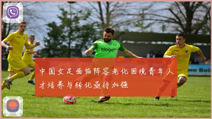中国女足面临阵容老化困境青年人才培养与转化亟待加强