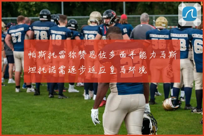 帕斯托雷称赞恩佐多面手能力马斯坦托诺需逐步适应皇马环境
