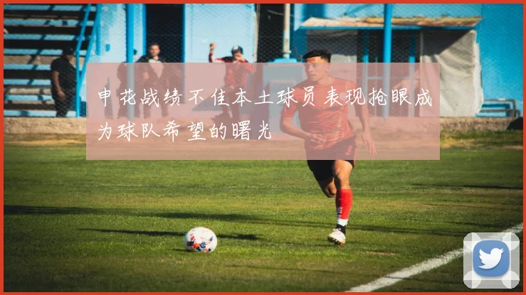 申花战绩不佳本土球员表现抢眼成为球队希望的曙光