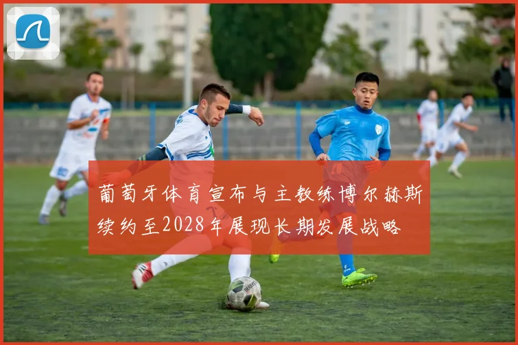 葡萄牙体育宣布与主教练博尔赫斯续约至2028年展现长期发展战略