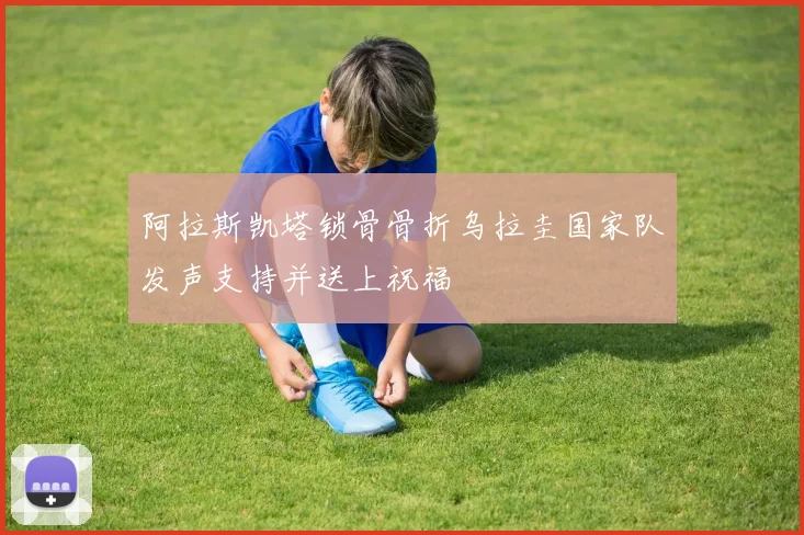 阿拉斯凯塔锁骨骨折乌拉圭国家队发声支持并送上祝福