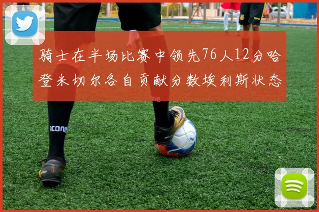 骑士在半场比赛中领先76人12分哈登米切尔各自贡献分数埃利斯状态火热得分14分