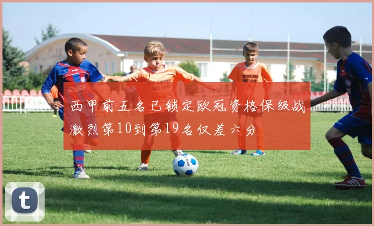 西甲前五名已锁定欧冠资格保级战激烈第10到第19名仅差六分