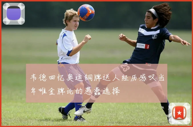 韦德回忆奥运铜牌送人经历感叹当年唯金牌论的愚蠢选择