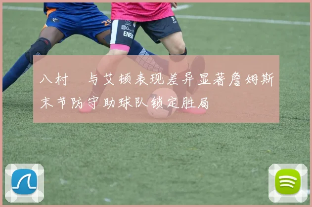 八村塁与艾顿表现差异显著詹姆斯末节防守助球队锁定胜局