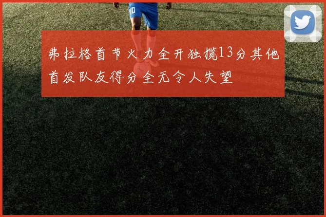 弗拉格首节火力全开独揽13分其他首发队友得分全无令人失望