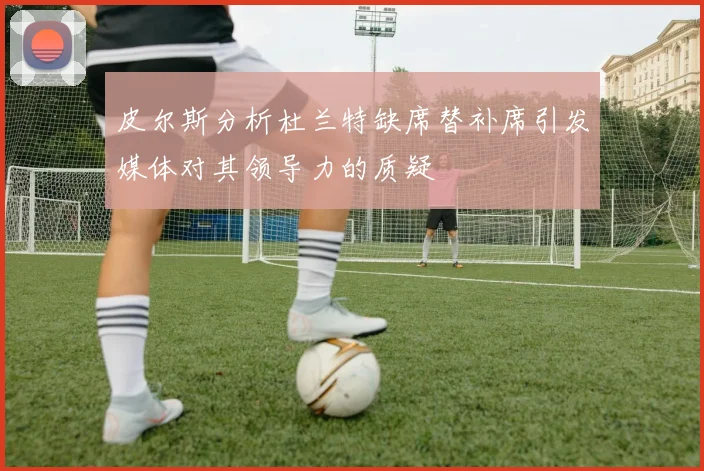 皮尔斯分析杜兰特缺席替补席引发媒体对其领导力的质疑