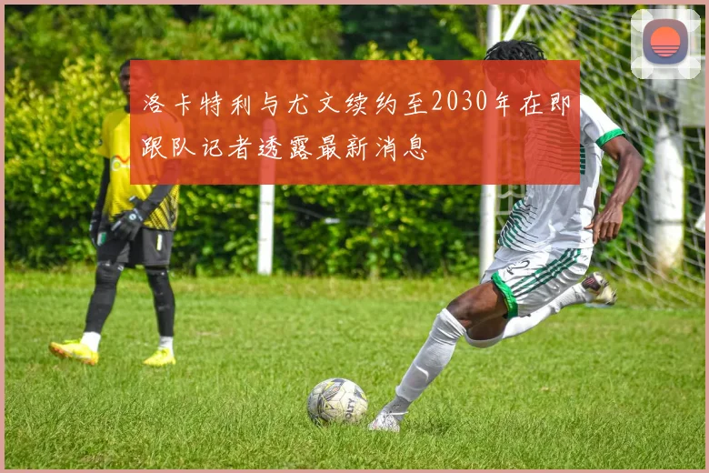 洛卡特利与尤文续约至2030年在即跟队记者透露最新消息