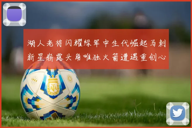 湖人老将闪耀绿军中生代崛起马刺新星崭露头角唯独火箭遭遇重创心碎不已