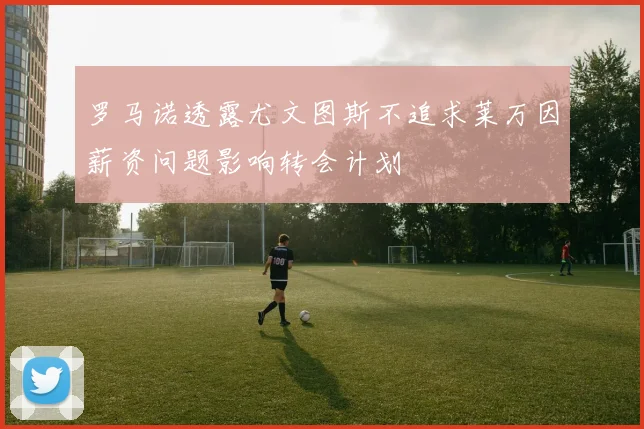 罗马诺透露尤文图斯不追求莱万因薪资问题影响转会计划