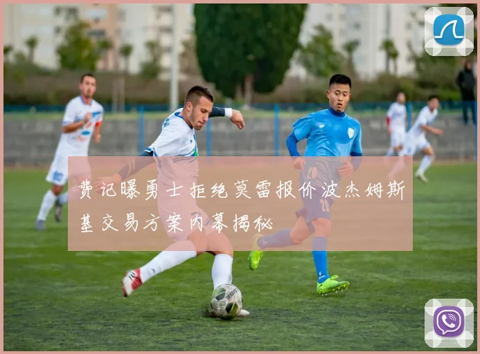 费记曝勇士拒绝莫雷报价波杰姆斯基交易方案内幕揭秘
