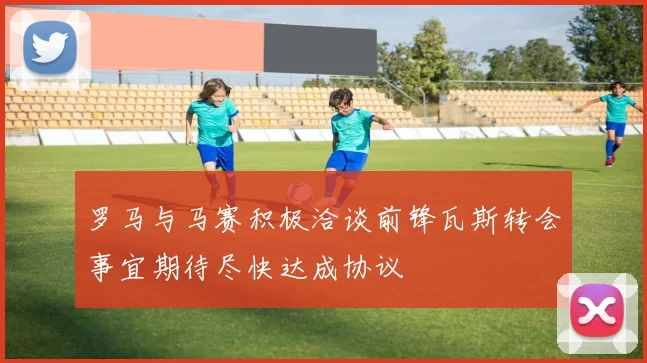 罗马与马赛积极洽谈前锋瓦斯转会事宜期待尽快达成协议