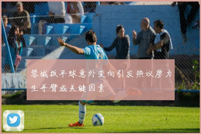 蓉城扳平球意外变向引发热议廖力生手臂成关键因素