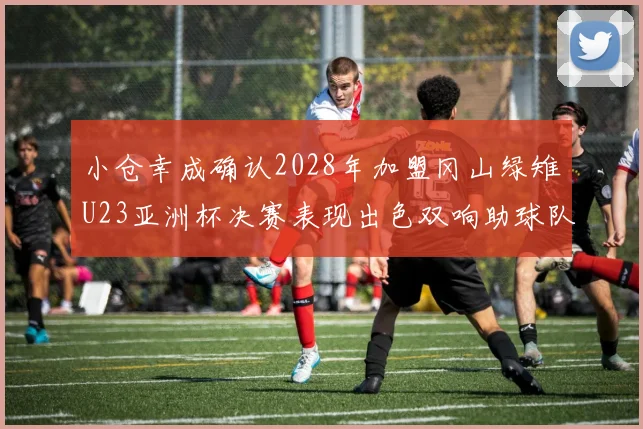 小仓幸成确认2028年加盟冈山绿雉U23亚洲杯决赛表现出色双响助球队夺冠