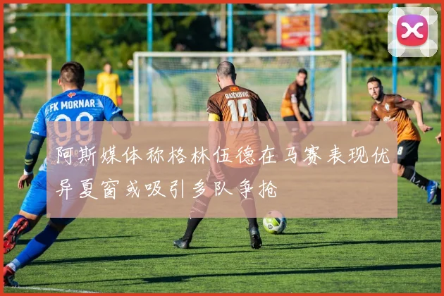 阿斯媒体称格林伍德在马赛表现优异夏窗或吸引多队争抢