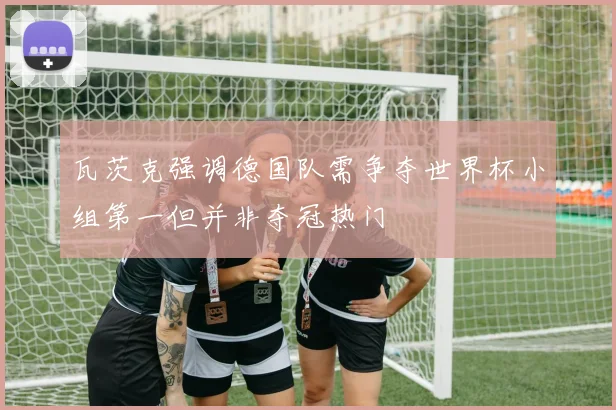 瓦茨克强调德国队需争夺世界杯小组第一但并非夺冠热门