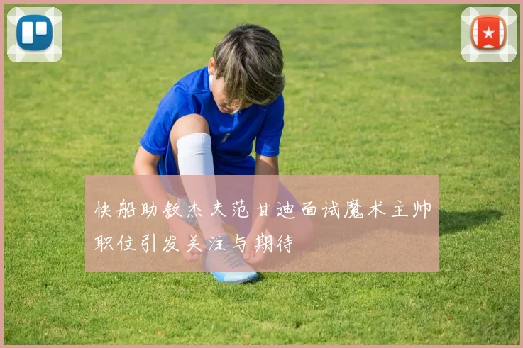 快船助教杰夫范甘迪面试魔术主帅职位引发关注与期待