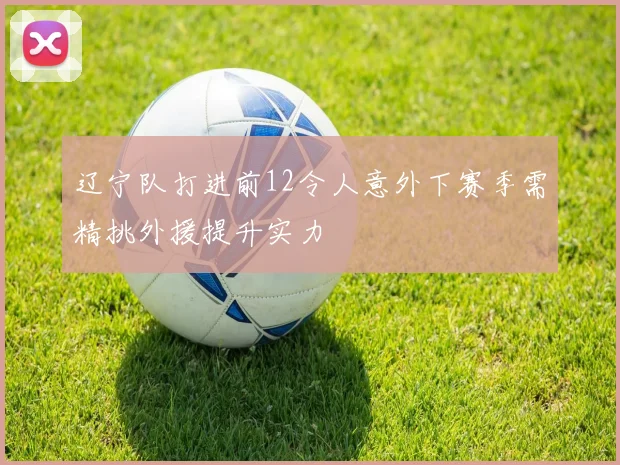 辽宁队打进前12令人意外下赛季需精挑外援提升实力