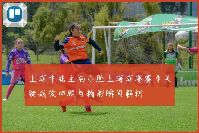 上海申花主场小胜上海海港赛季关键战役回顾与精彩瞬间解析