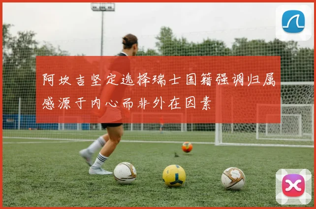 阿坎吉坚定选择瑞士国籍强调归属感源于内心而非外在因素